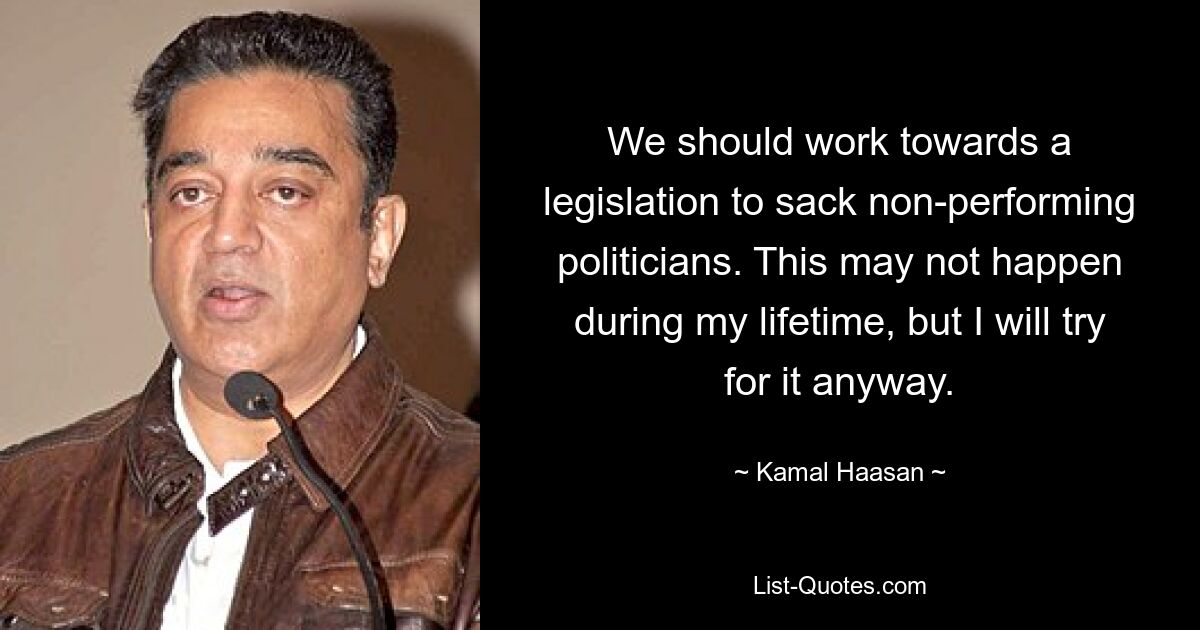 We should work towards a legislation to sack non-performing politicians. This may not happen during my lifetime, but I will try for it anyway. — © Kamal Haasan