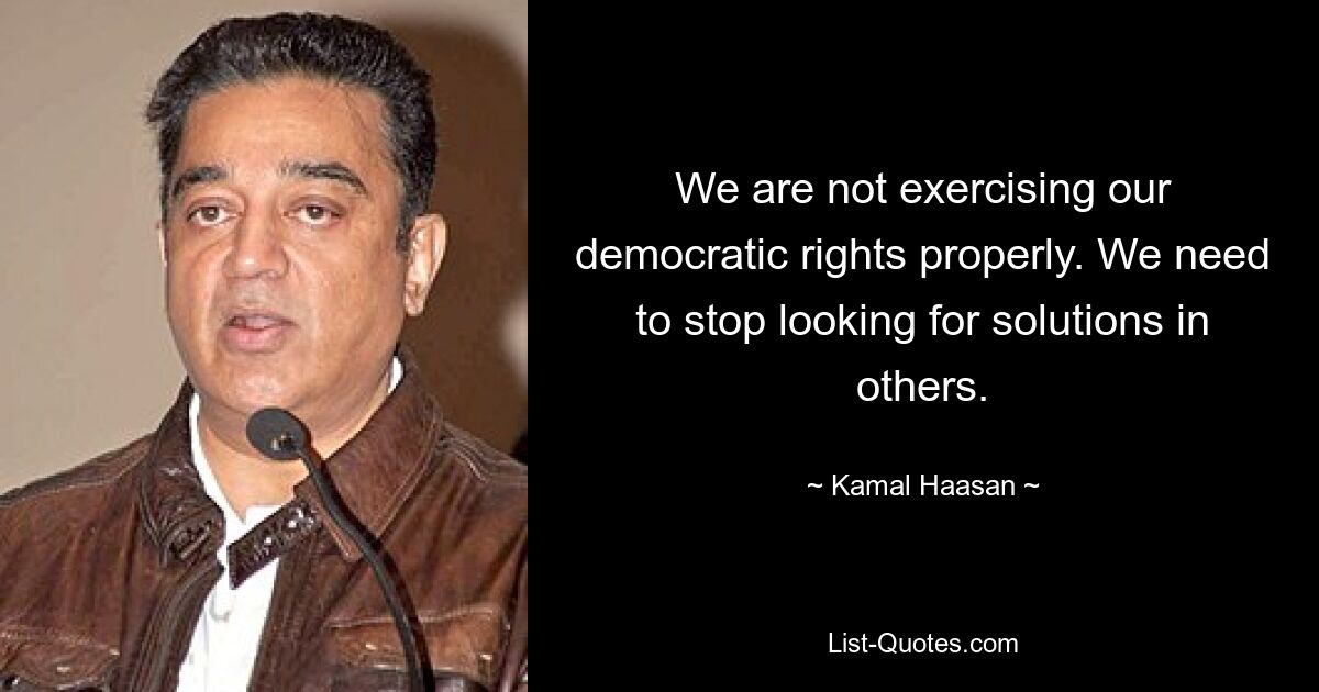 We are not exercising our democratic rights properly. We need to stop looking for solutions in others. — © Kamal Haasan