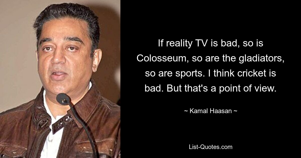 If reality TV is bad, so is Colosseum, so are the gladiators, so are sports. I think cricket is bad. But that's a point of view. — © Kamal Haasan