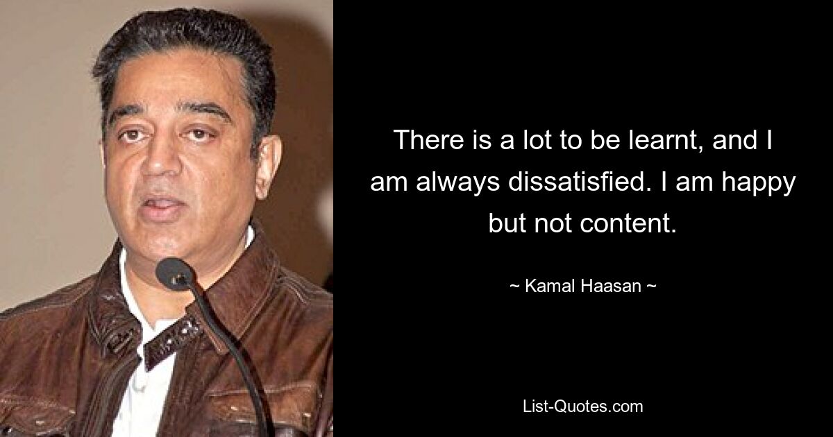 There is a lot to be learnt, and I am always dissatisfied. I am happy but not content. — © Kamal Haasan