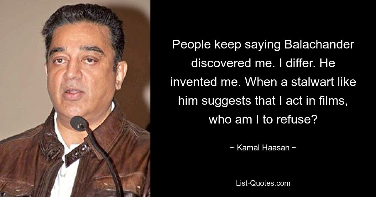 People keep saying Balachander discovered me. I differ. He invented me. When a stalwart like him suggests that I act in films, who am I to refuse? — © Kamal Haasan