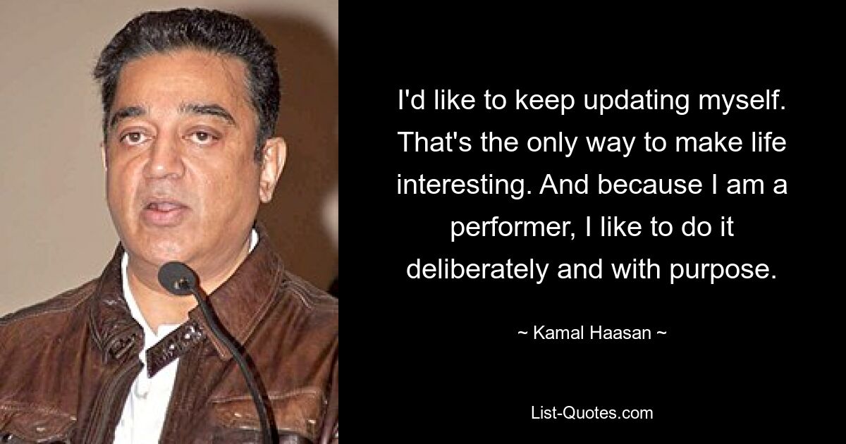 I'd like to keep updating myself. That's the only way to make life interesting. And because I am a performer, I like to do it deliberately and with purpose. — © Kamal Haasan