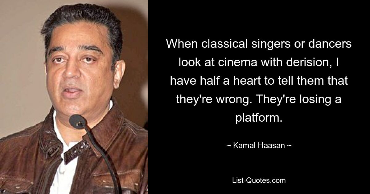 When classical singers or dancers look at cinema with derision, I have half a heart to tell them that they're wrong. They're losing a platform. — © Kamal Haasan