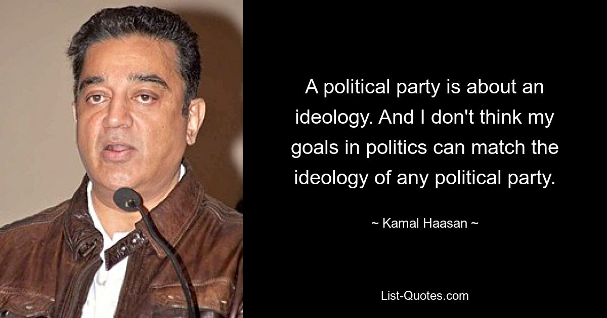 A political party is about an ideology. And I don't think my goals in politics can match the ideology of any political party. — © Kamal Haasan