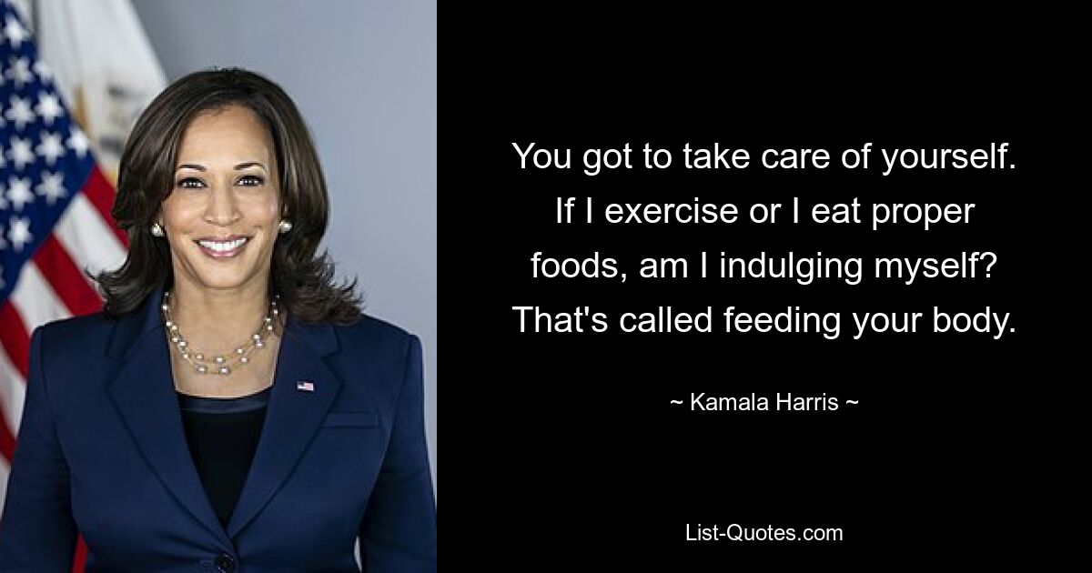 You got to take care of yourself. If I exercise or I eat proper foods, am I indulging myself? That's called feeding your body. — © Kamala Harris