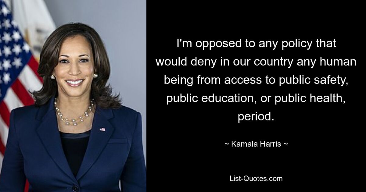 I'm opposed to any policy that would deny in our country any human being from access to public safety, public education, or public health, period. — © Kamala Harris