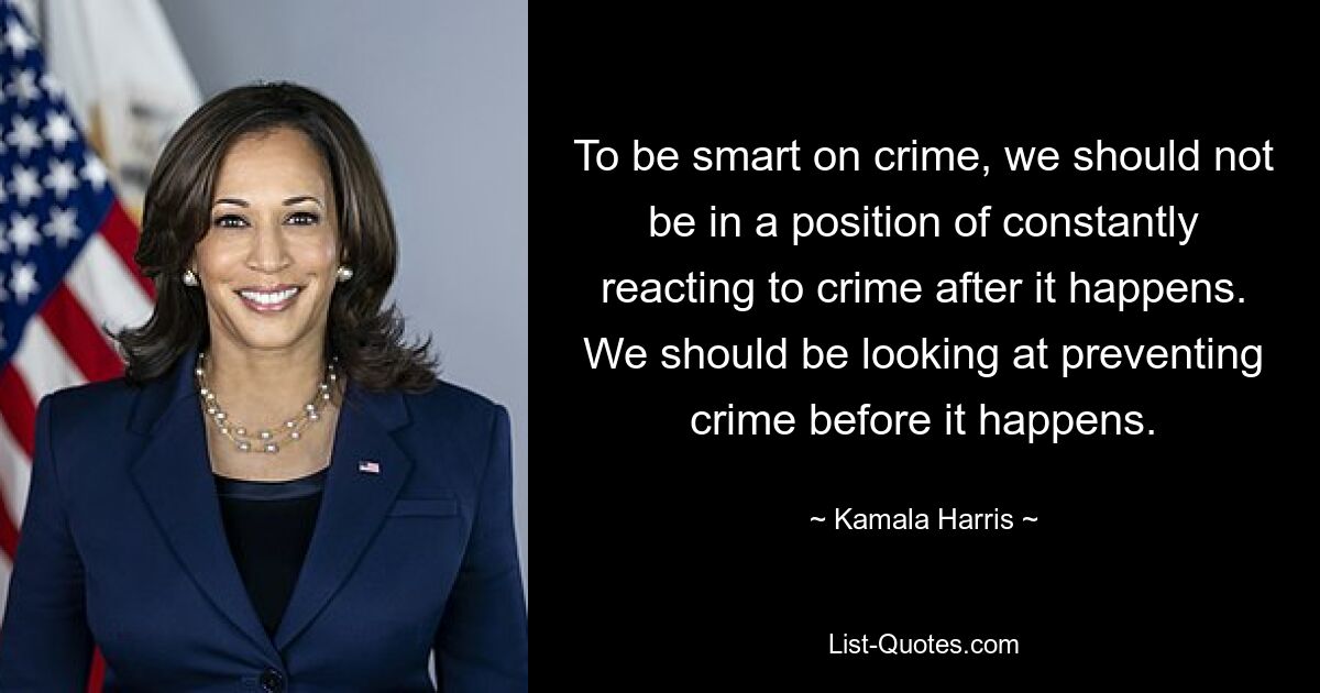 To be smart on crime, we should not be in a position of constantly reacting to crime after it happens. We should be looking at preventing crime before it happens. — © Kamala Harris