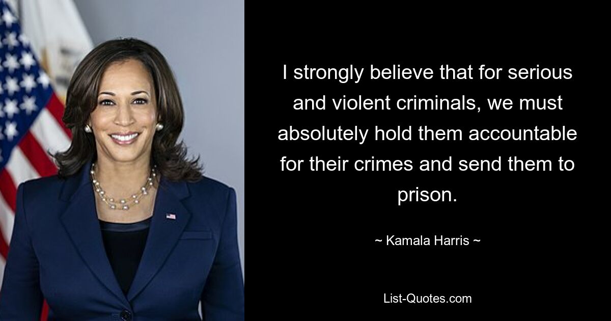 I strongly believe that for serious and violent criminals, we must absolutely hold them accountable for their crimes and send them to prison. — © Kamala Harris