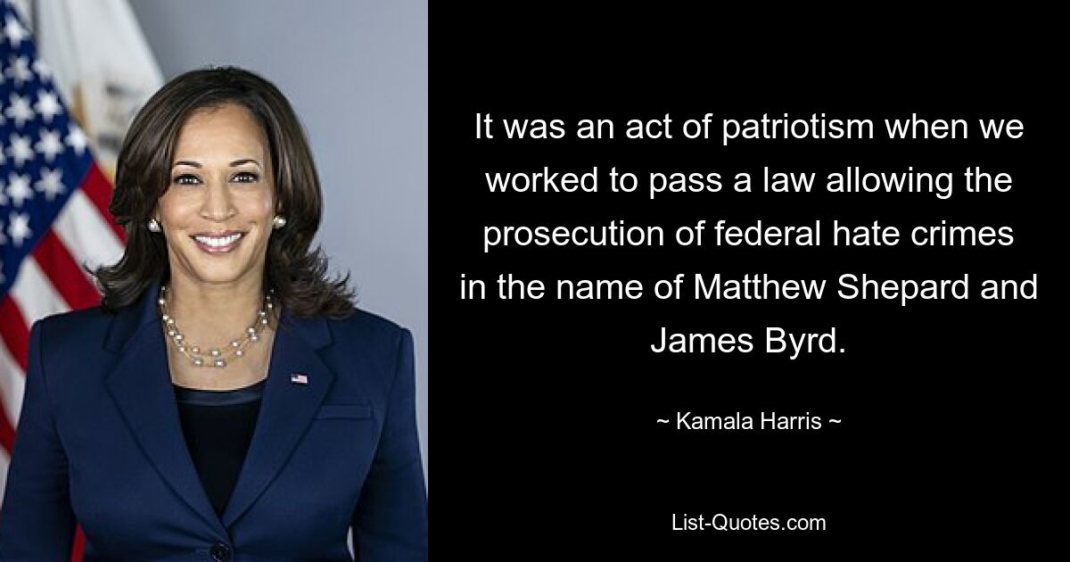 It was an act of patriotism when we worked to pass a law allowing the prosecution of federal hate crimes in the name of Matthew Shepard and James Byrd. — © Kamala Harris