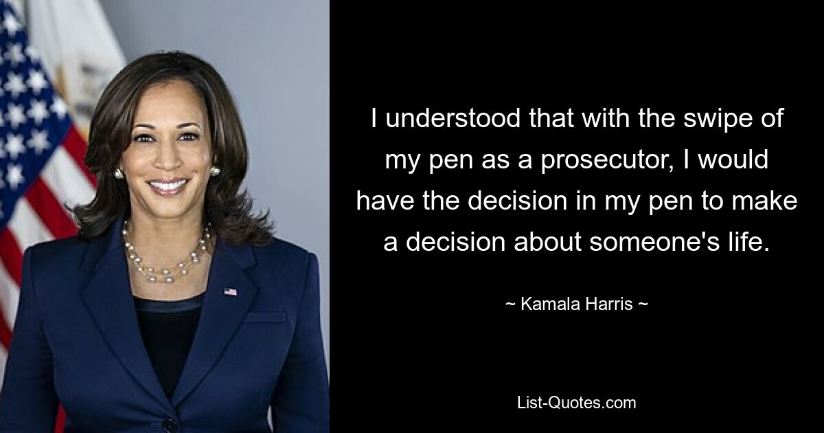 I understood that with the swipe of my pen as a prosecutor, I would have the decision in my pen to make a decision about someone's life. — © Kamala Harris