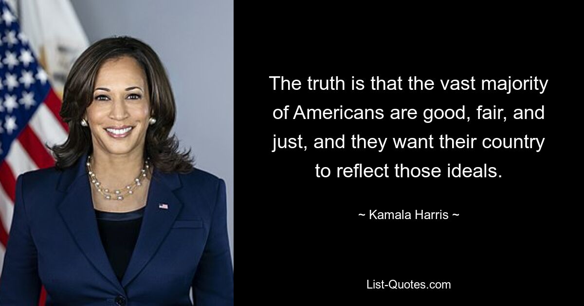 The truth is that the vast majority of Americans are good, fair, and just, and they want their country to reflect those ideals. — © Kamala Harris