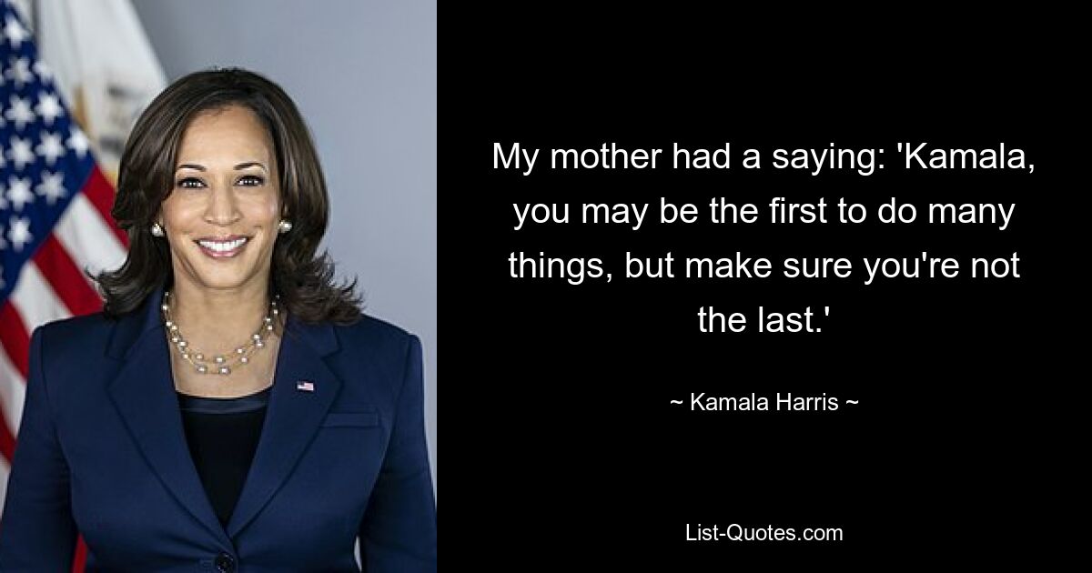 Meine Mutter hatte ein Sprichwort: „Kamala, du bist vielleicht die Erste, die viele Dinge tut, aber achte darauf, dass du nicht die Letzte bist.“ — © Kamala Harris