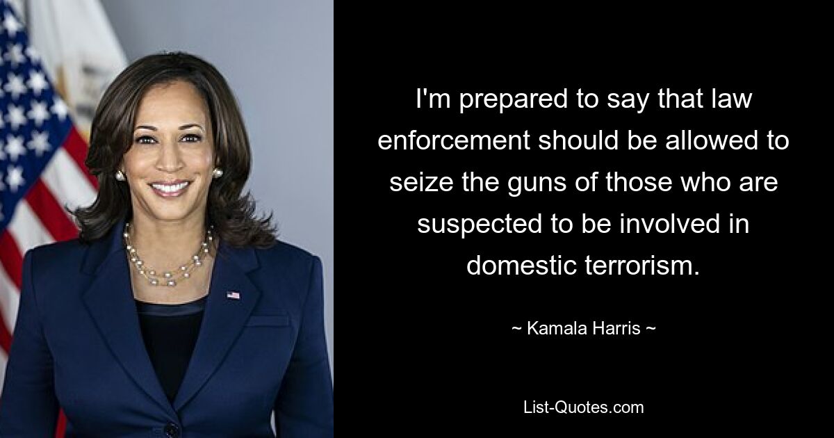 I'm prepared to say that law enforcement should be allowed to seize the guns of those who are suspected to be involved in domestic terrorism. — © Kamala Harris