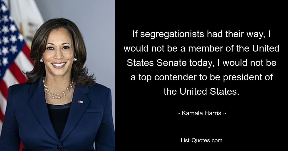 If segregationists had their way, I would not be a member of the United States Senate today, I would not be a top contender to be president of the United States. — © Kamala Harris