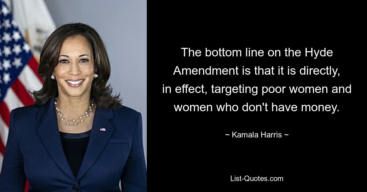 The bottom line on the Hyde Amendment is that it is directly, in effect, targeting poor women and women who don't have money. — © Kamala Harris