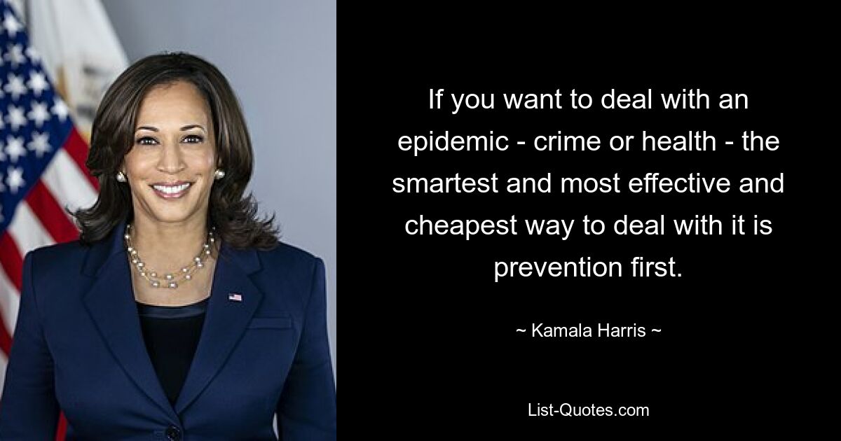 If you want to deal with an epidemic - crime or health - the smartest and most effective and cheapest way to deal with it is prevention first. — © Kamala Harris