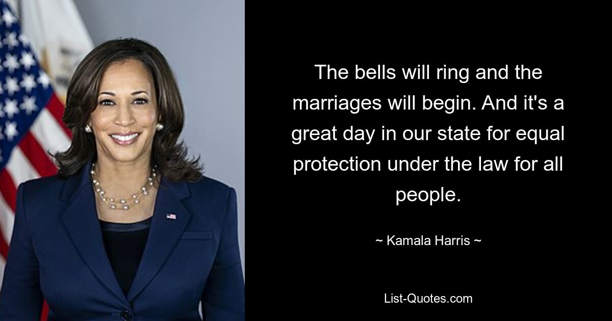 The bells will ring and the marriages will begin. And it's a great day in our state for equal protection under the law for all people. — © Kamala Harris