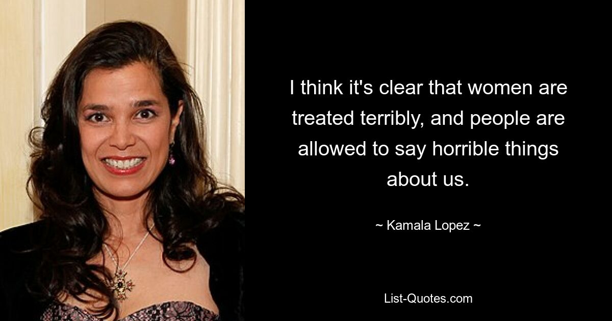 I think it's clear that women are treated terribly, and people are allowed to say horrible things about us. — © Kamala Lopez