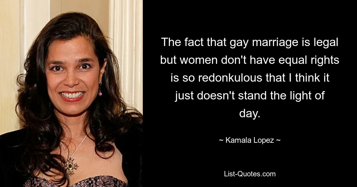 The fact that gay marriage is legal but women don't have equal rights is so redonkulous that I think it just doesn't stand the light of day. — © Kamala Lopez