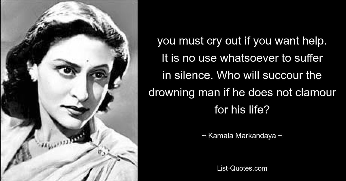 you must cry out if you want help. It is no use whatsoever to suffer in silence. Who will succour the drowning man if he does not clamour for his life? — © Kamala Markandaya