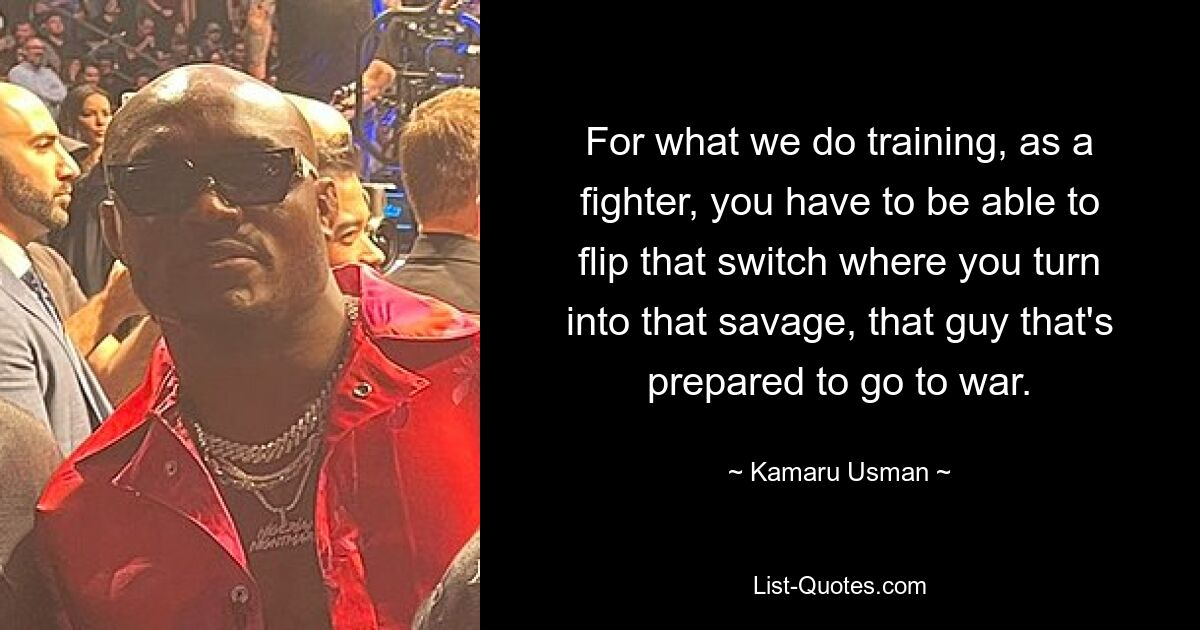 For what we do training, as a fighter, you have to be able to flip that switch where you turn into that savage, that guy that's prepared to go to war. — © Kamaru Usman