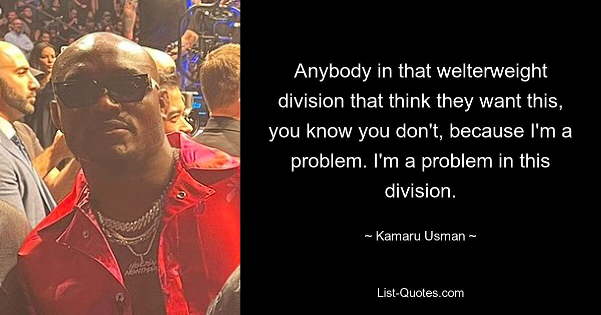 Anybody in that welterweight division that think they want this, you know you don't, because I'm a problem. I'm a problem in this division. — © Kamaru Usman