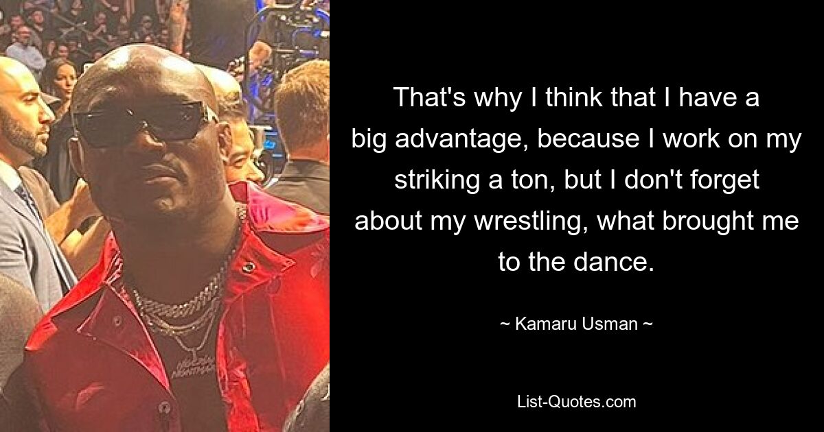 That's why I think that I have a big advantage, because I work on my striking a ton, but I don't forget about my wrestling, what brought me to the dance. — © Kamaru Usman