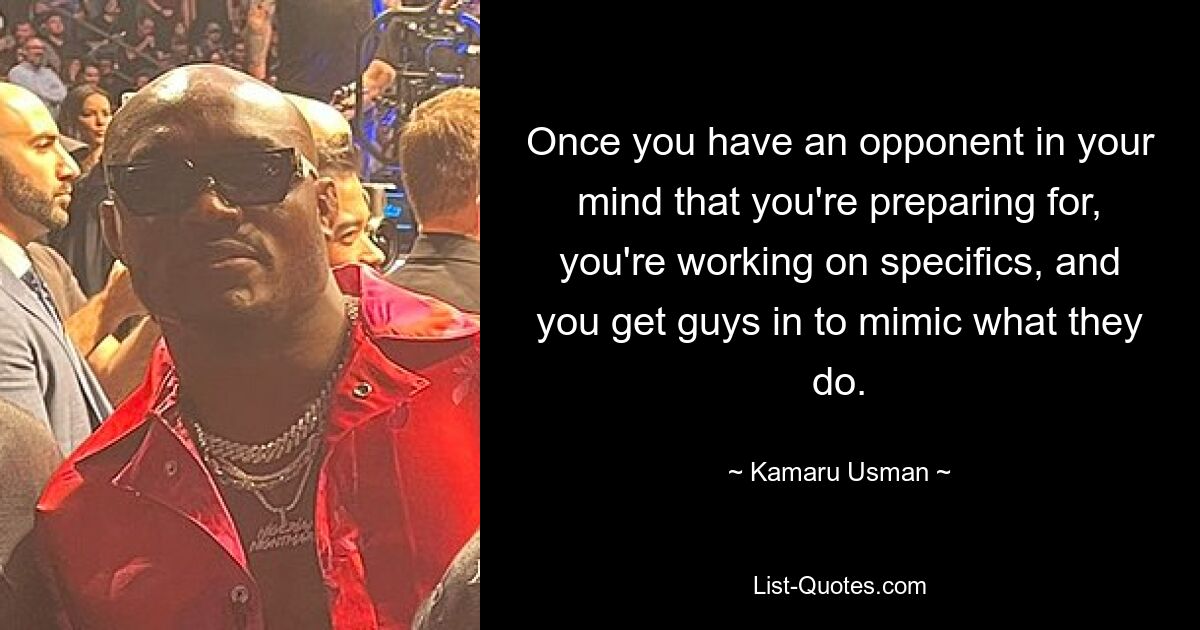 Once you have an opponent in your mind that you're preparing for, you're working on specifics, and you get guys in to mimic what they do. — © Kamaru Usman