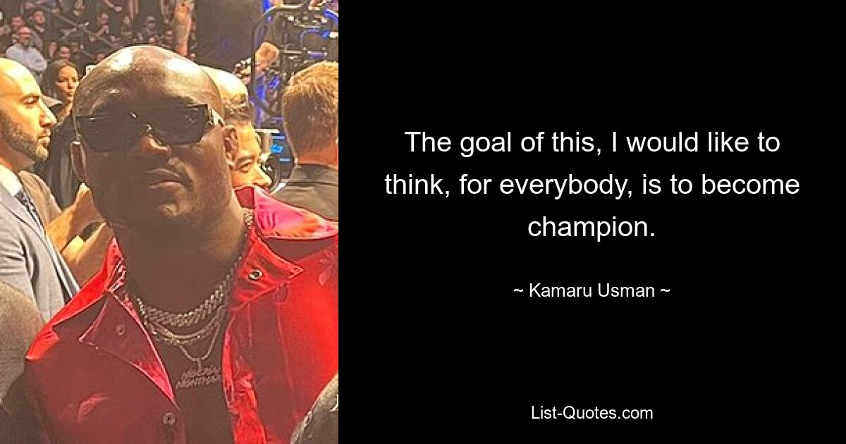 The goal of this, I would like to think, for everybody, is to become champion. — © Kamaru Usman