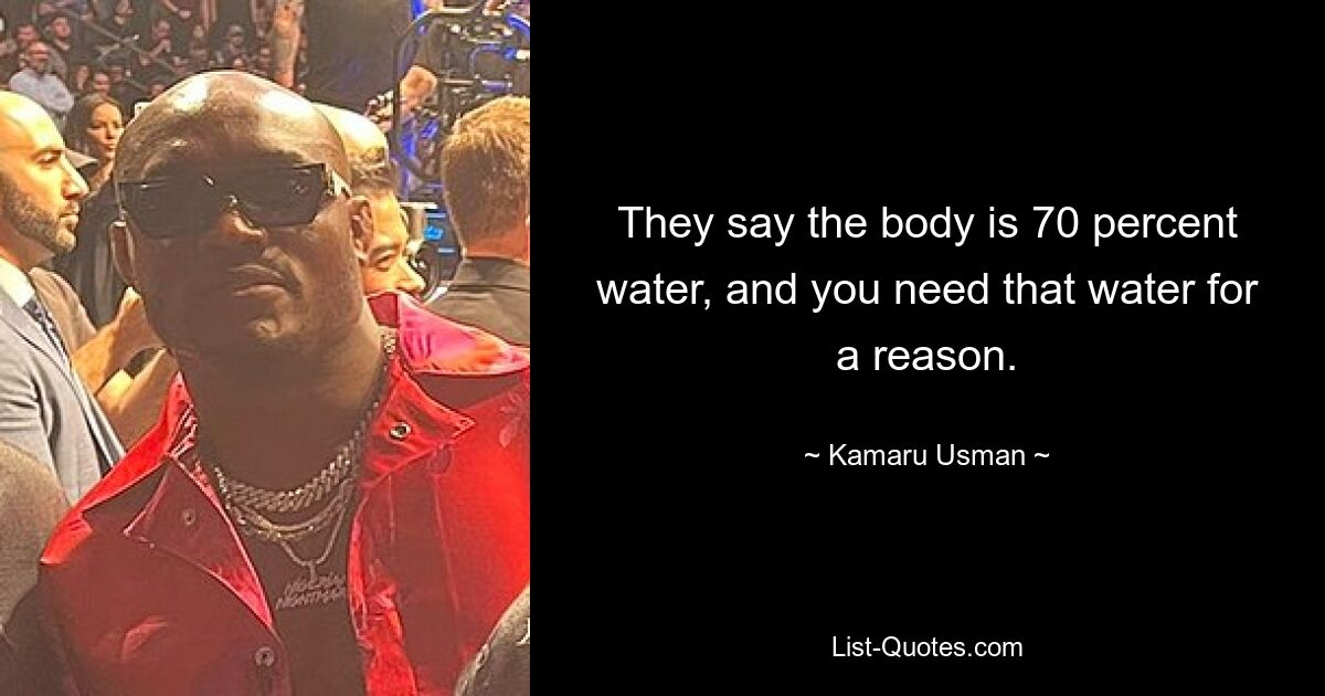 They say the body is 70 percent water, and you need that water for a reason. — © Kamaru Usman