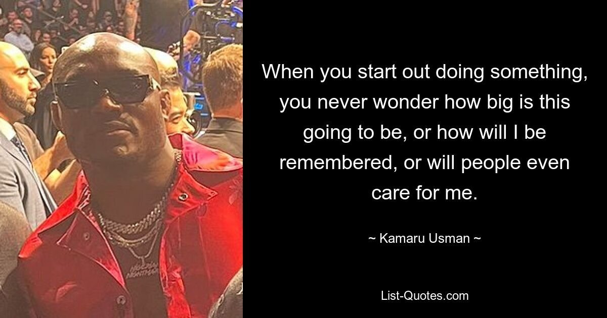 When you start out doing something, you never wonder how big is this going to be, or how will I be remembered, or will people even care for me. — © Kamaru Usman