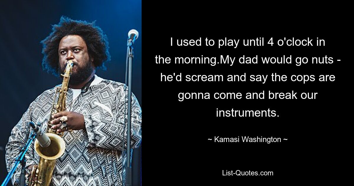 I used to play until 4 o'clock in the morning.My dad would go nuts - he'd scream and say the cops are gonna come and break our instruments. — © Kamasi Washington