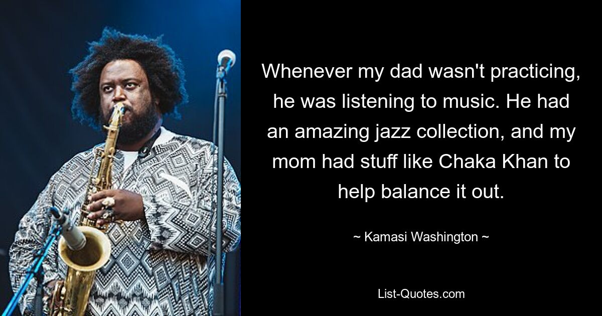 Whenever my dad wasn't practicing, he was listening to music. He had an amazing jazz collection, and my mom had stuff like Chaka Khan to help balance it out. — © Kamasi Washington