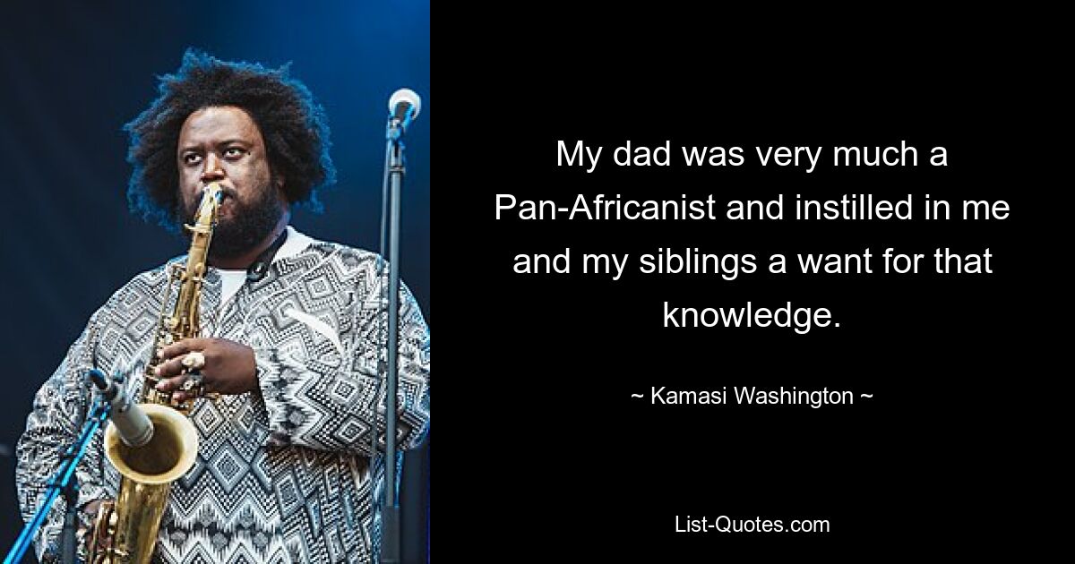 My dad was very much a Pan-Africanist and instilled in me and my siblings a want for that knowledge. — © Kamasi Washington