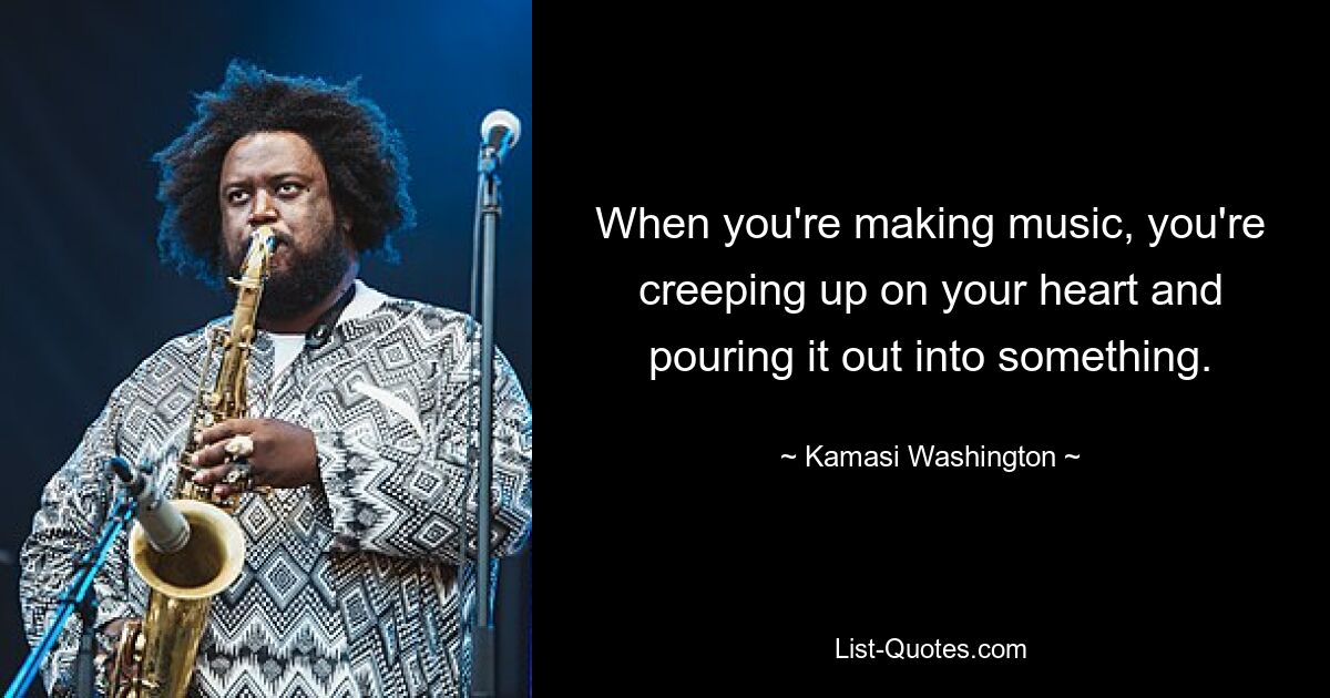 When you're making music, you're creeping up on your heart and pouring it out into something. — © Kamasi Washington