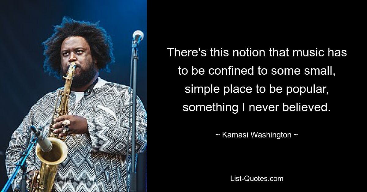 There's this notion that music has to be confined to some small, simple place to be popular, something I never believed. — © Kamasi Washington