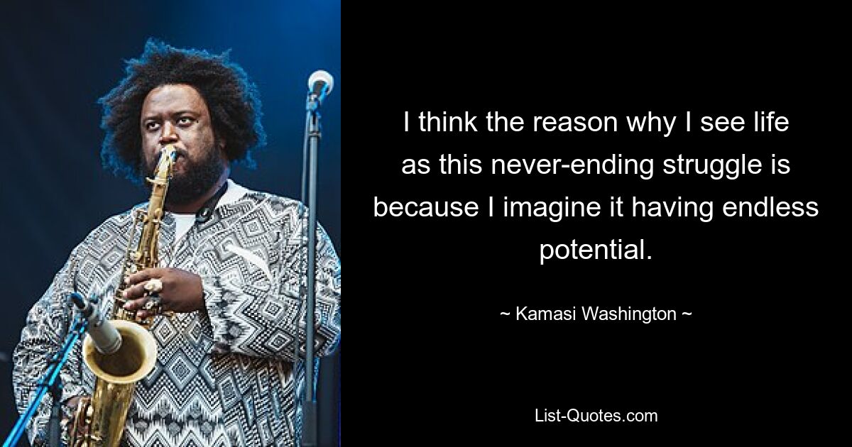 I think the reason why I see life as this never-ending struggle is because I imagine it having endless potential. — © Kamasi Washington