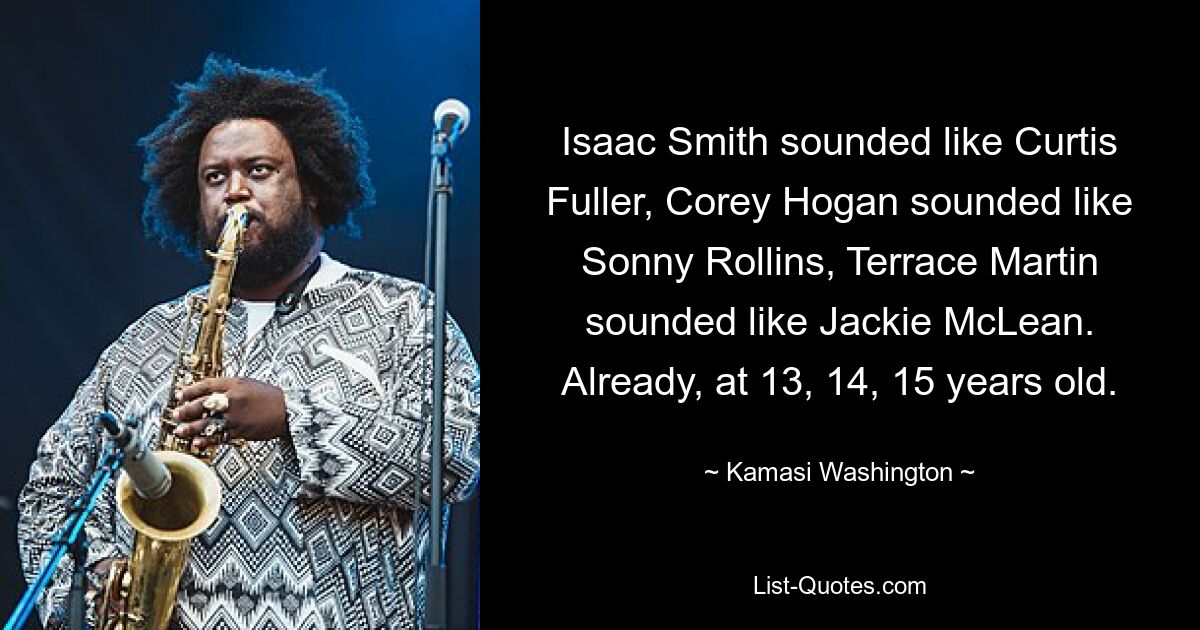 Isaac Smith sounded like Curtis Fuller, Corey Hogan sounded like Sonny Rollins, Terrace Martin sounded like Jackie McLean. Already, at 13, 14, 15 years old. — © Kamasi Washington