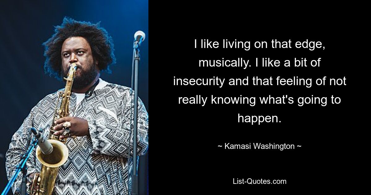 I like living on that edge, musically. I like a bit of insecurity and that feeling of not really knowing what's going to happen. — © Kamasi Washington