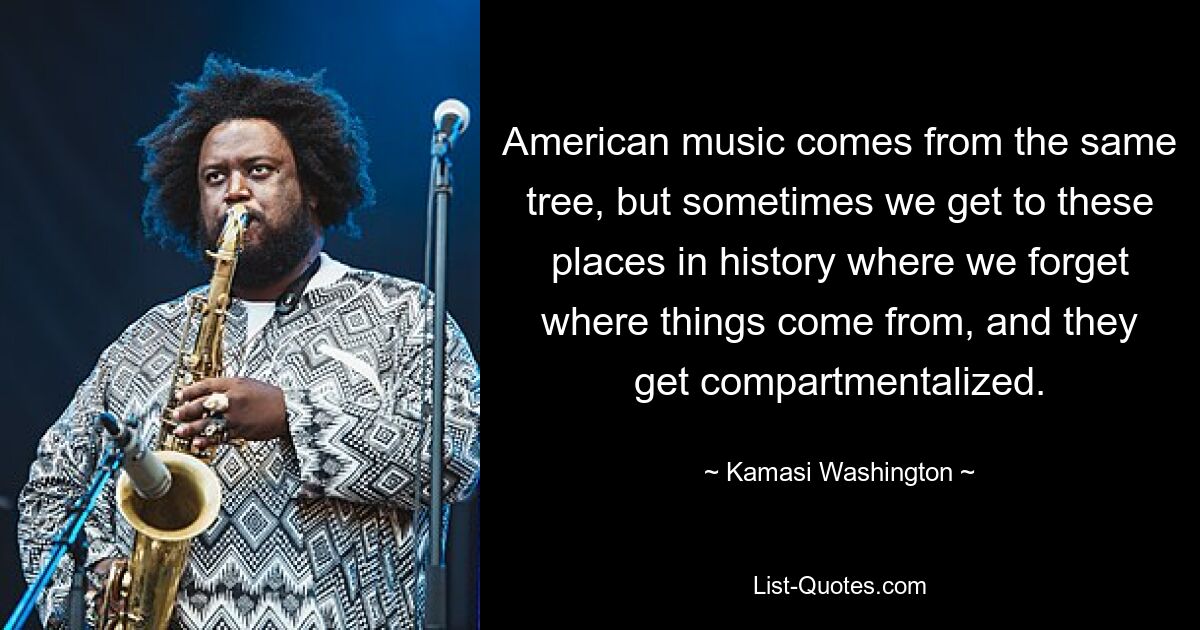 American music comes from the same tree, but sometimes we get to these places in history where we forget where things come from, and they get compartmentalized. — © Kamasi Washington