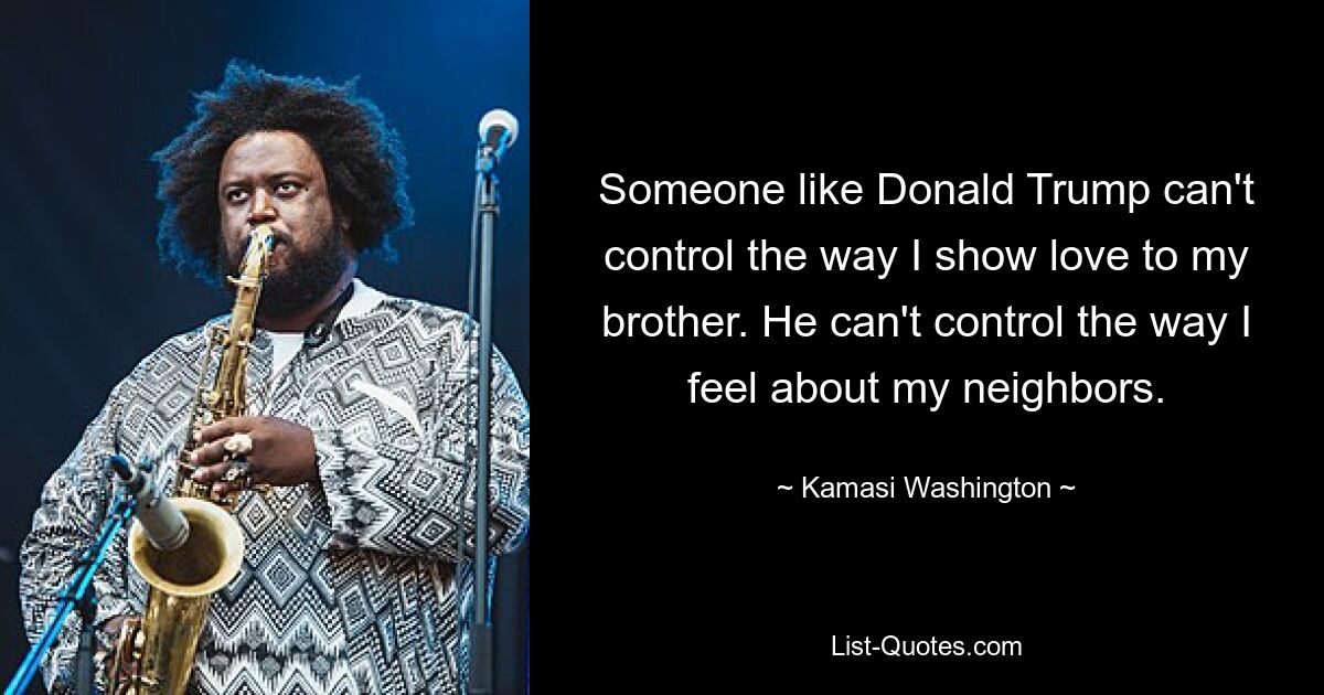 Someone like Donald Trump can't control the way I show love to my brother. He can't control the way I feel about my neighbors. — © Kamasi Washington