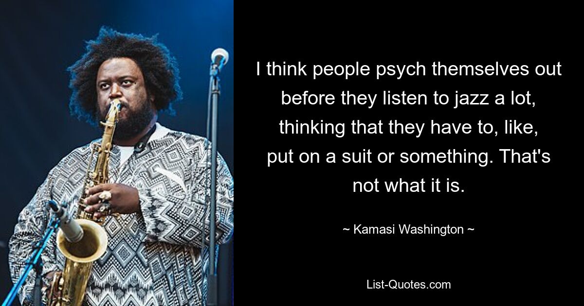 I think people psych themselves out before they listen to jazz a lot, thinking that they have to, like, put on a suit or something. That's not what it is. — © Kamasi Washington