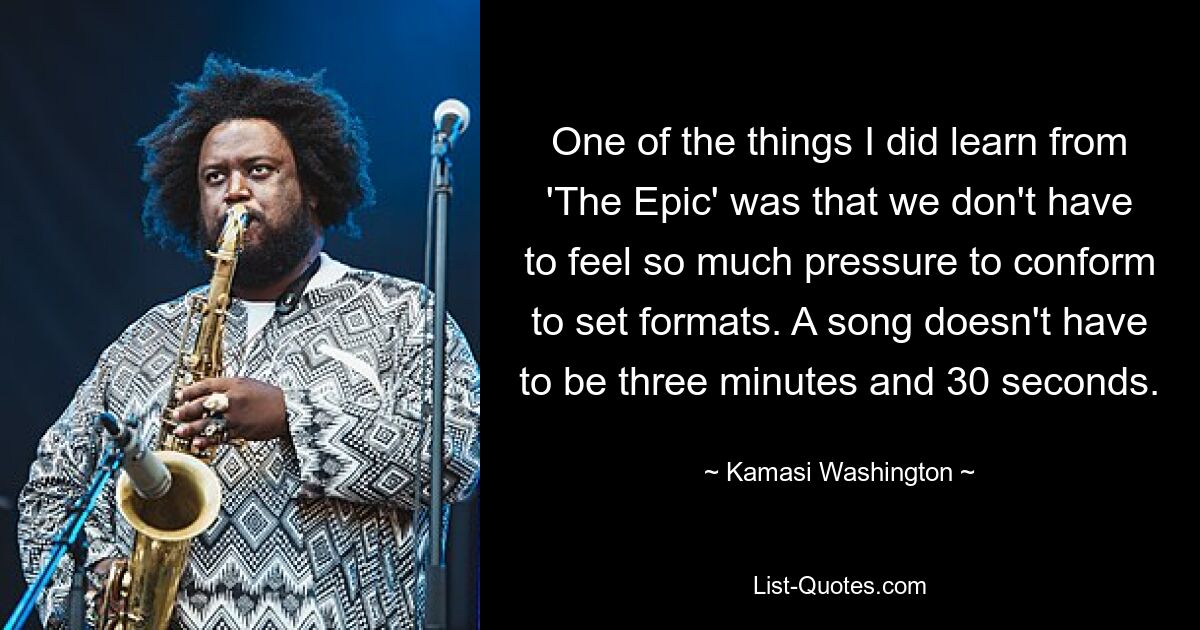 One of the things I did learn from 'The Epic' was that we don't have to feel so much pressure to conform to set formats. A song doesn't have to be three minutes and 30 seconds. — © Kamasi Washington