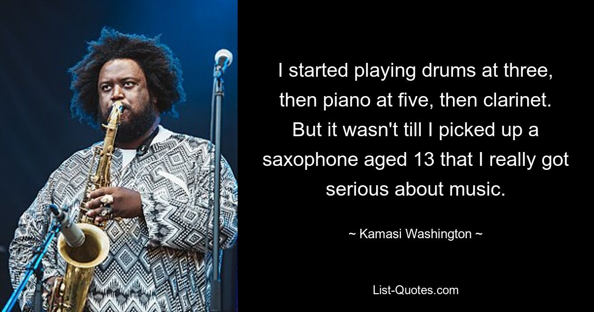 I started playing drums at three, then piano at five, then clarinet. But it wasn't till I picked up a saxophone aged 13 that I really got serious about music. — © Kamasi Washington