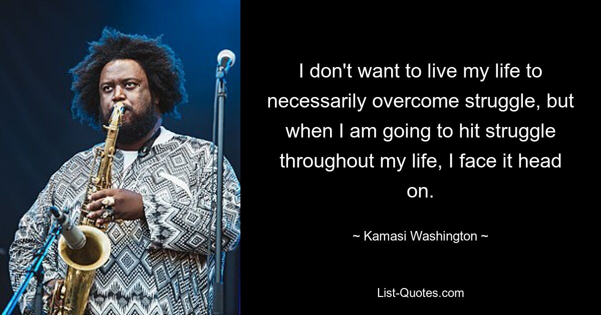 I don't want to live my life to necessarily overcome struggle, but when I am going to hit struggle throughout my life, I face it head on. — © Kamasi Washington