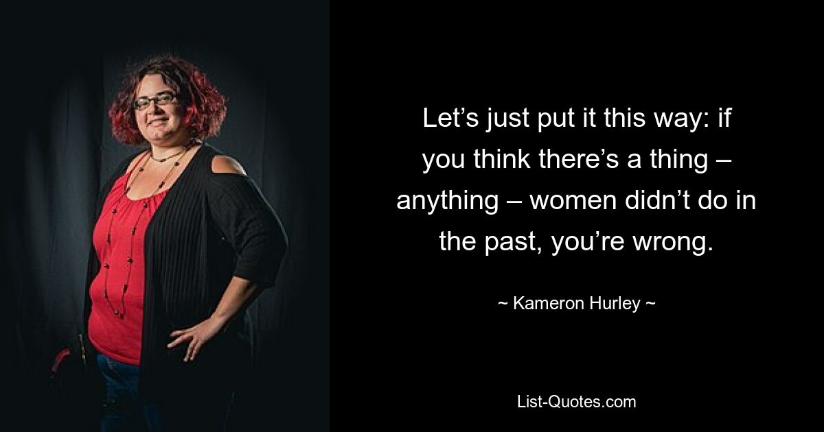 Let’s just put it this way: if you think there’s a thing – anything – women didn’t do in the past, you’re wrong. — © Kameron Hurley