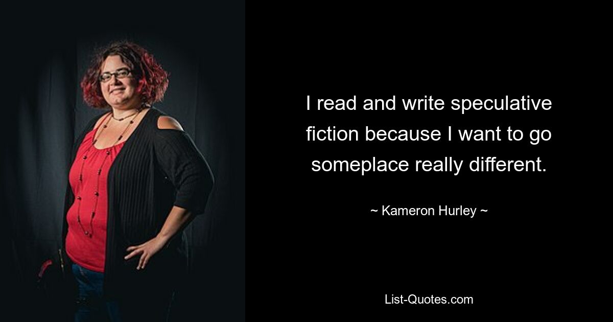 I read and write speculative fiction because I want to go someplace really different. — © Kameron Hurley