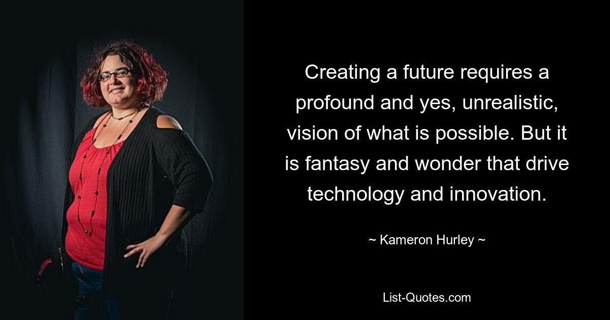 Creating a future requires a profound and yes, unrealistic, vision of what is possible. But it is fantasy and wonder that drive technology and innovation. — © Kameron Hurley