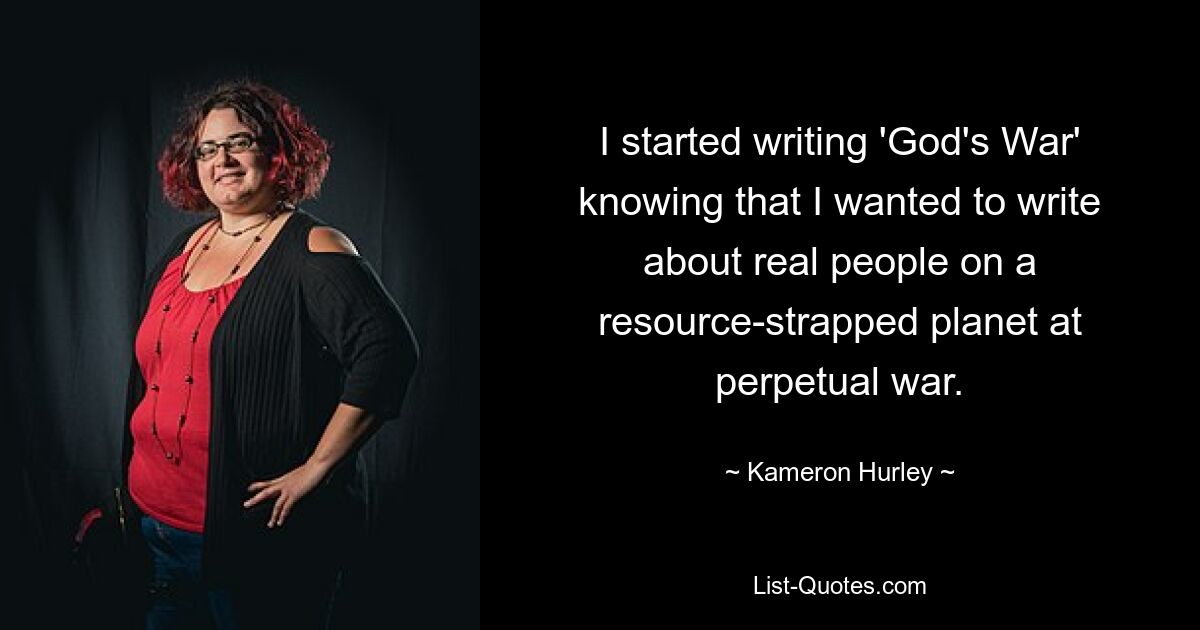 I started writing 'God's War' knowing that I wanted to write about real people on a resource-strapped planet at perpetual war. — © Kameron Hurley