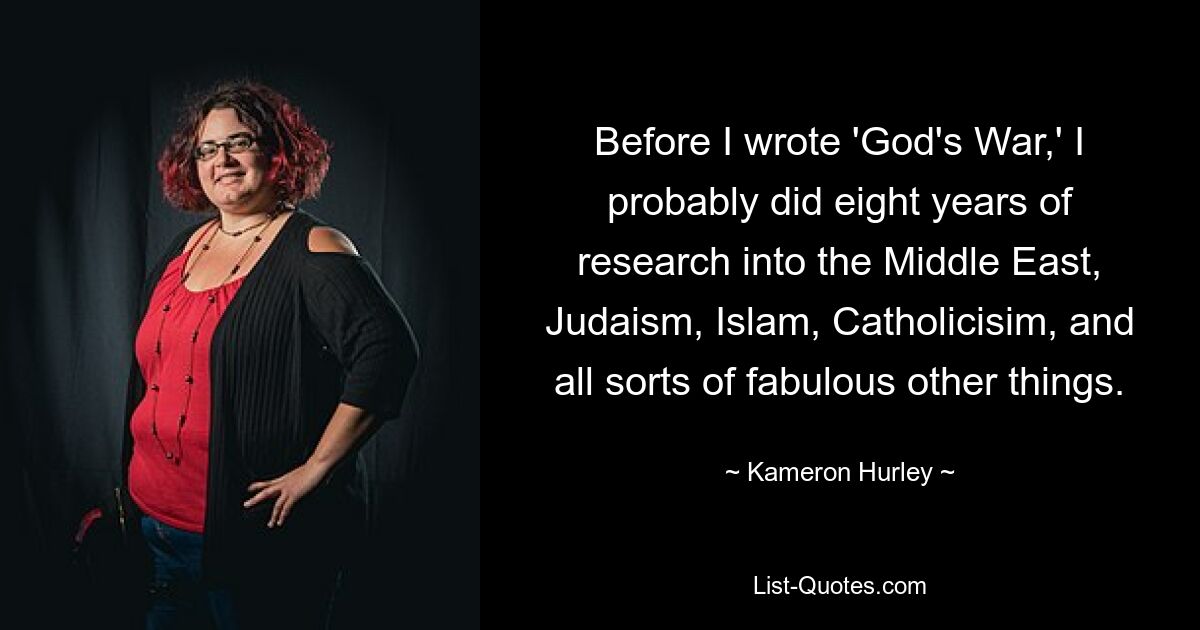 Before I wrote 'God's War,' I probably did eight years of research into the Middle East, Judaism, Islam, Catholicisim, and all sorts of fabulous other things. — © Kameron Hurley